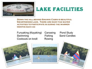 lake FaCIlITIeS
Down the hill behind Sinawik Cabin is beautiful
Swartswood Lake. There are many fun water
activities to participate in during the warmer
months such as:

Funyaking (Kayaking)
Swimming
Cookouts on knoll

Canoeing
Fishing
Rowing

Rowing

Pond Study
Sand Candles

 
