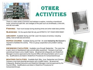 OTher
aCTIVITIeS
There is a wide variety of terrains and habitats to explore, including a transitional
forest, animal and plant life, and vestiges of the past such as arrowheads, a lime kiln,
and old rock walls.

Fishing: Year round except during stocking times and when state laws prohibit.
Sledding: On the sports field hill only and STRICTLY AT YOUR OWN RISK!!
ARCHERY: Available Spring and Fall. Learn the basics of archery; including
safety, how to hold bow and shoot.
ROPES COURSE: Available Spring and Fall. An adult trained by the Council is
required to facilitate this activity. This is a group cooperation and problem solving
activity.
SWIMMING FACILITIES: Available June through September. The camp has
a swim dock on Swartswood Lake and all safety equipment. Campers must have
parental permission and a health history. All personnel (Lifeguards and Waterfront
Manager) must be approved by the Council Office with documentation prior to your
trip. Qualifications are listed in Waterfront Procedures for Camporees/Groups.
BOATING FACILITIES: Available April, May, June, September and October.
Campers must have parental permission and a health history. All personnel
(Lifeguards, Boating Instructors and Waterfront Manager) must be approved by the
Council Office. Qualifications are listed in Waterfront Procedures for
Camporees/Groups.

 