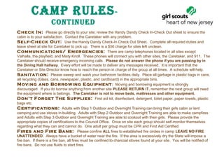 Camp RulEs ContinuEd
Check In:  Please go directly to your site; review the Handy Dandy Check In-Check Out sheet to ensure the
cabin is to your satisfaction. Contact the Caretaker with any problem.
Self-Check Out: Use the Handy Dandy Check-In Check Out Sheet. Complete all required duties and
leave sheet at site for Caretaker to pick up. There is a $50 charge for sites left unclean.
Communications/ Emergencies: There are camp telephones located in all sites except
Valhalla, the playfield, and Misty Knoll. These phones will connect you with other sites, the Caretaker, and 911. The
Caretaker should receive emergency incoming calls. Please do not answer the phone if you are passing by in 
the Dining Hall hallway. Every effort will be made to deliver any messages received. It is important that the
Caretaker or Site Director know how to reach the person in charge of the group at all times. A schedule will help.
Sanitation: Please sweep and wash your bathroom facilities daily. Place all garbage in plastic bags in cans,
all recycling (Glass, cans, newspaper, plastic, and cardboard) in the appropriate bins.
Moving and Borrow ing Equipment : Moving and borrowing equipment is strongly
discouraged. If you do borrow anything from another site PLEASE RETURN IT, remember the next group will need
the equipment where is belongs. The Caretaker is not to move beds, mattresses and other equipment.
Don’t Forget The Supplies: First aid kit, disinfectant, detergent, toilet paper, paper towels, plastic
bags etc.
Certifications: Adults with Step 1 Outdoor and Overnight Training can bring their girls cabin or tent
camping and use stoves in building. Adults with Step 2 Outdoor and Overnight Training are able to make campfires
and Adults with Step 3 Outdoor and Overnight Training are able to cookout with their girls. Please provide the
appropriate copies of certifications to the Council Office. Once on site each group should self-monitor themselves
regarding what they can and cannot do. One adult per group must be CPR and First Aid Certified.
Fires and Fire Bans: Please confine ALL fires to established fire circles in camp LEAVE NO FIRE 
UNATTENDED. Always have a bucket of water near the fire. If the area is excessively dry the State will impose a
fire ban. If there is a fire ban, all fires must be confined to charcoal stoves found at your site. You will be notified of
fire bans. Do not use fluids to start fires.

 