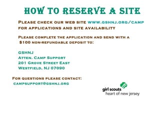 How to REsERvE a sitE
Please check our web site www.gshnj.org/camp
for applications and site availability
Please complete the application and send w ith a
$100 non-refundable deposit to:
GSHNJ
Atten. Camp Support
201 Grove Street East
Westfield, NJ 07090
For questions please contact:
campsupport@gshnj.org

 