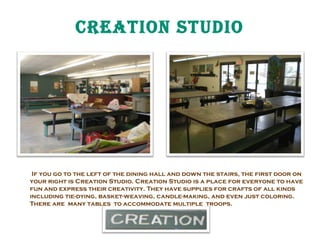 CREatiON StUDiO

If you go to the left of the dining hall and down the stairs, the first door on
your right is Creation Studio. Creation Studio is a place for everyone to have
fun and express their creativity. They have supplies for crafts of all kinds
including tie-dying, basket-weaving, candle-making, and even just coloring.
There are many tables to accommodate multiple troops.

 