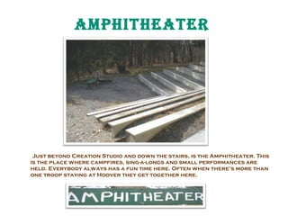 ampHitHEatER

Just beyond Creation Studio and down the stairs, is the Amphitheater. This
is the place where campfires, sing-a-longs and small performances are
held. Everybody always has a fun time here. Often when there’s more than
one troop staying at Hoover they get together here.

 