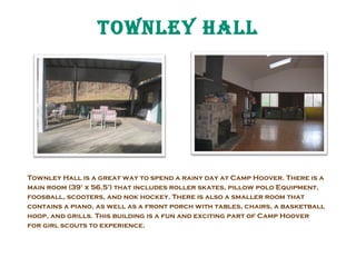 tOwNLEY HaLL

Townley Hall is a great way to spend a rainy day at Camp Hoover. There is a
main room (39’ x 56.5’) that includes roller skates, pillow polo Equipment,
foosball, scooters, and nok hockey. There is also a smaller room that
contains a piano, as well as a front porch with tables, chairs, a basketball
hoop, and grills. This building is a fun and exciting part of Camp Hoover
for girl scouts to experience.

 