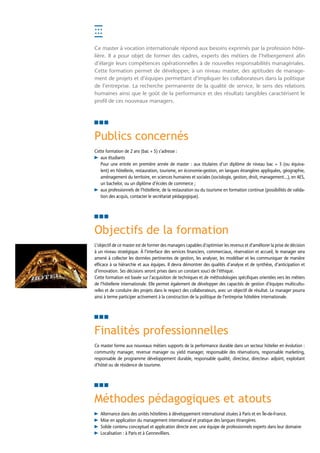 Ce master à vocation internationale répond aux besoins exprimés par la profession hôte-
lière. Il a pour objet de former des cadres, experts des métiers de l’hébergement afin
d’élargir leurs compétences opérationnelles à de nouvelles responsabilités managériales.
Cette formation permet de développer, à un niveau master, des aptitudes de manage-
ment de projets et d’équipes permettant d’impliquer les collaborateurs dans la politique
de l’entreprise. La recherche permanente de la qualité de service, le sens des relations
humaines ainsi que le goût de la performance et des résultats tangibles caractérisent le
profil de ces nouveaux managers.




Publics concernés
Cette formation de 2 ans (bac + 5) s’adresse :
   aux étudiants
        Pour une entrée en première année de master : aux titulaires d’un diplôme de niveau bac + 3 (ou équiva-
        lent) en hôtellerie, restauration, tourisme, en économie-gestion, en langues étrangères appliquées, géographie,
        aménagement du territoire, en sciences humaines et sociales (sociologie, gestion, droit, management...), en AES,
        un bachelor, ou un diplôme d’écoles de commerce ;
   ux professionnels de l’hôtellerie, de la restauration ou du tourisme en formation continue (possibilités de valida-
        a
        tion des acquis, contacter le secrétariat pédagogique).




Objectifs de la formation
L’objectif de ce master est de former des managers capables d’optimiser les revenus et d’améliorer la prise de décision
à un niveau stratégique. À l’interface des services financiers, commerciaux, réservation et accueil, le manager sera
amené à collecter les données pertinentes de gestion, les analyser, les modéliser et les communiquer de manière
efficace à sa hiérarchie et aux équipes. Il devra démontrer des qualités d’analyse et de synthèse, d’anticipation et
d’innovation. Ses décisions seront prises dans un constant souci de l’éthique.
Cette formation est basée sur l’acquisition de techniques et de méthodologies spécifiques orientées vers les métiers
de l’hôtellerie internationale. Elle permet également de développer des capacités de gestion d’équipes multicultu-
relles et de conduire des projets dans le respect des collaborateurs, avec un objectif de résultat. Le manager pourra
ainsi à terme participer activement à la construction de la politique de l’entreprise hôtelière internationale.




Finalités professionnelles
Ce master forme aux nouveaux métiers supports de la performance durable dans un secteur hôtelier en évolution :
community manager, revenue manager ou yield manager, responsable des réservations, responsable marketing,
responsable de programme développement durable, responsable qualité, directeur, directeur- adjoint, exploitant
d’hôtel ou de résidence de tourisme.




Méthodes pédagogiques et atouts
   Alternance dans des unités hôtelières à développement international situées à Paris et en Île-de-France.
   Mise en application du management international et pratique des langues étrangères.
   S
    olide contenu conceptuel et application directe avec une équipe de professionnels experts dans leur domaine.
   Localisation : à Paris et à Gennevilliers.
 
