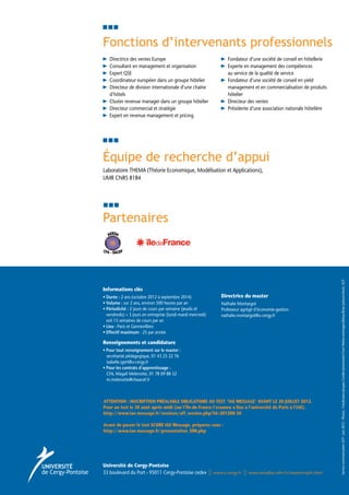 Fonctions d’intervenants professionnels
   Directrice des ventes Europe                                      Fondateur d’une société de conseil en hôtellerie
   Consultant en management et organisation                          Experte en management des compétences
                                                                     
   Expert QSE                                                        au service de la qualité de service
   Coordinateur européen dans un groupe hôtelier                     Fondateur d’une société de conseil en yield
                                                                     
   D
    irecteur de division internationale d’une chaîne                management et en commercialisation de produits
   d’hôtels                                                          hôtelier
   Cluster revenue manager dans un groupe hôtelier                   Directeur des ventes
                                                                     
   Directeur commercial et stratégie                                 Présidente d’une association nationale hôtelière
   Expert en revenue management et pricing




Équipe de recherche d’appui
Laboratoire THEMA (Théorie Economique, Modélisation et Applications),
UMR CNRS 8184




Partenaires




                                                                                                                         Service communication UCP - Juin 2012 - Photos : Fotolia-Jean-Jacques Cordier/pressmaster/Sven Weber/uwimages/Beboy/Brian Jackson/shock, UCP
Informations clés
• Durée : 2 ans (octobre 2012 à septembre 2014)
                                                                Directrice du master		
• Volume : sur 2 ans, environ 500 heures par an
                                                                Nathalie Montargot
• Périodicité : 2 jours de cours par semaine (jeudis et
                                                                Professeur agrégé d’économie-gestion
  vendredis) + 3 jours en entreprise (lundi mardi mercredi)      nathalie.montargot@u-cergy.fr
  soit 15 semaines de cours par an
• Lieu : Paris et Gennevilliers
  
• Effectif maximum : 25 par année

Renseignements et candidature
• Pour tout renseignement sur le master :
  
   secrétariat pédagogique, 01 43 25 22 76
   isabelle.igert@u-cergy.fr
• Pour les contrats d’apprentissage :
  
   CFA, Magali Melenotte, 01 78 09 88 52	
   m.melenotte@cfasacef.fr



ATTENTION : INSCRIPTION PRÉALABLE OBLIGATOIRE AU TEST IAE MESSAGE AVANT LE 20 JUILLET 2012.
Pour un test le 30 août après midi (sur l’Île-de-France l’examen a lieu à l’université de Paris à l’IAE).
http://www.iae-message.fr/sessions/aff_session.php?id=201208-30

Avant de passer le test SCORE IAE Message, préparez vous :
http://www.iae-message.fr/presentation_SIM.php




Université de Cergy-Pontoise
33 boulevard du Port - 95011 Cergy-Pontoise cedex             www.u-cergy.fr   www.versailles.iufm.fr/masterrmphi.html
 