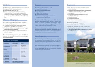 Introduction                                                  Courses in                                                      Requirements

The MSc-Program “International Agribusiness and Rural         ``World Agricultural Markets & Trade                            	   B.Sc., Diploma or Licenciatura in Agriculture or
Development (IARD)” is jointly offered by:                    ``Statistics & Econometrics                                     	   related discipline
``Universidad de Talca, Chile and                             ``Rural Development & Sociology                                 	   Good working knowledge of English documented by
``Georg-August Universität Göttingen, Germany.                ``Agricultural Policy                                           	   a TOEFL-test better than 79 pts. (or IELTS)
	 The program lasts 19 months plus two additional             ``Supply Chain Management                                       	   Basic Spanish
	 months for a German Language course. It starts every        ``Agribusiness Management                                       	   Professional experience of at least two years
	 year in January until the end of September of the next      ``Excursion to entreprises, governmental and 	                  	   (for DAAD scholarship)
	year.                                                        	 nongovernmental organisations                                 	   Letter of motivation
                                                                                                                              	   Short research proposal
Objectives of the program                                     The students of the IARD program start in Chile. After two      	   Two letters of recommendation
                                                              semesters some students can be selected to continue their
	     To apply economic theory to problems of agribusi-       studies in Germany according to their academic perfor-          Please read our web-site:
	     ness and rural development.                             mance and also depending upon language skills and other         www.uni-goettingen.de/en/136176.html
	     To analyze and understand the decisions made by         criteria, while others finish their studies in Chile.
	     enterprises in agriculture and agribusiness.                                                                            	   Certificates and English-test results must be sent in
	     To develop solutions and strategies to combat hunger,   Students which continue their studies in Germany will be        	   hard- copy form (via mail)
	     poverty and resource depletion.                         part of the MSc program “Sustainable International Agricul-     	   The rest of the application can be sent in PDF-Format
	     To acquire methodological and theoretical skills for    ture (SIA)” with a specialization in “International Agribusi-   	   to iard@gwdg.de
	     scientific analysis.                                    ness and Rural Development Economics (IARD)”.

There are three teaching semesters with a total of fifteen
modules. The courses in Chile and Germany are taught          Career Perspective
as lectures or seminars.
                                                              The Master’s program provides very good career prospects
    Structure of the program                                  in national and international governmental and non-gov-
                                                              ernmental organizations and enterprises in the fields of ag-
                                                              riculture, agribusiness and international trade.
    University          Göttingen             Talca
                        Agricultural          International   Since 2002 many of our Alumni have started excellent ca-
    Course-focus        Economics             Agribusiness    reers in enterprises such as Concha y Toro, Cargill Spain
                                              German Course   or with organizations like the FAO Chile, INDAP Chile, the
    January                                                   GIZ Ecuador or FLO International.

    1. Semester                               Moduls 30
    February-June                             ECTS credits

    2. Semester                               Moduls 30
    June-September                            ECTS credits

    3. Semester         Moduls 30
    October-March       ECTS credits

    4. Semester         Field research, Master thesis,
    March-September     Colloqium 30 ECTS credits
                                                                                                                                                  State and University Library of Göttingen
 