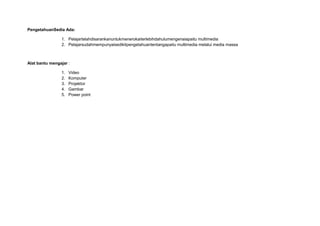 PengetahuanSedia Ada:
1. Pelajartelahdisarankanuntukmenerokaiterlebihdahulumengenaiapaitu multimedia
2. Pelajarsudahmempunyaisedikitpengetahuantentangapaitu multimedia melalui media massa
Alat bantu mengajar :
1. Video
2. Komputer
3. Projektor
4. Gambar
5. Power point
 