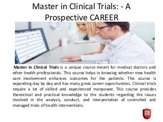 Master in Clinical Trials: - A
Prospective CAREER
Master in Clinical Trials is a unique course meant for medical doctors and
other health professionals. This course helps in knowing whether new health
care involvement enhances outcomes for the patients. This course is
expanding day by day and has many great career opportunities. Clinical trials
require a lot of skilled and experienced manpower. This course provides
theoretical and practical knowledge to the students regarding the issues
involved in the analysis, conduct, and interpretation of controlled and
managed trials of health interventions.
 