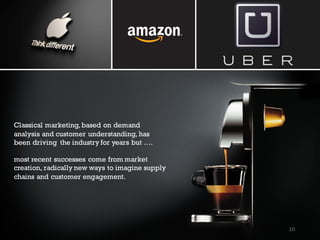 Classical marketing,based on demand
analysis and customer understanding, has
been driving the industry for years but ….
most recent successes come from market
creation, radically new ways to imagine supply
chains and customer engagement.
10
 