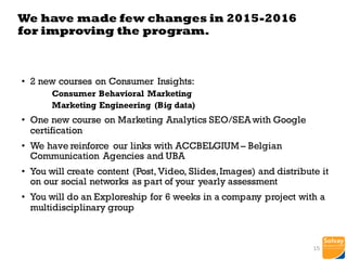 • 2 new courses on Consumer Insights:
Consumer Behavioral Marketing
Marketing Engineering (Big data)
• One new course on Marketing Analytics SEO/SEA with Google
certification
• We have reinforce our links with ACCBELGIUM – Belgian
Communication Agencies and UBA
• You will create content (Post, Video, Slides,Images) and distribute it
on our social networks as part of your yearly assessment
• You will do an Exploreship for 6 weeks in a company project with a
multidisciplinary group
We have made few changes in 2015-2016
for improving the program.
15
 