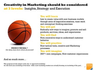 Creativity in Marketing should be considered
at 3 levels: Insights,Strategy and Execution
You will learn
how to create value with new business models
through amix of inspiration sessions, team work
and conceptual thinking exercises
You will get
Radically new ways to imagine,promote and sell
products, services, ideas, and experiences
You will find
New,innovative ways to understand customer
behavior
You will practice
New tactical tools, creative and Marketing
processes
You will imagine
360°+ com campaigns, New customer experiences
And so much more…
This program is truly unique in the way to approach marketing:
we will teach you marketing of the future while most marketing masters are actually focusing on marketing of the past…
WHERE IS THE BALL ?
Get ideas,learn form others,do yourself
17
 