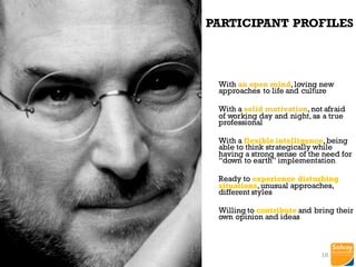 Participant
Profiles
PARTICIPANT PROFILES
With an open mind,loving new
approaches to life and culture
With a solid motivation,not afraid
of working day and night,as a true
professional
With a flexible intelligence,being
able to think strategically while
having a strong sense of the need for
“down to earth” implementation
Ready to experience disturbing
situations,unusual approaches,
different styles
Willing to contribute and bring their
own opinion and ideas
18
 