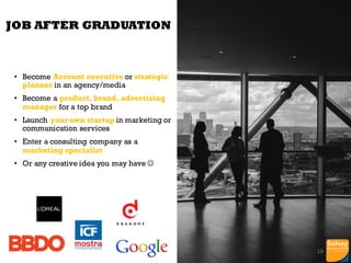 We have 2 new courses on Consumer
Insights:
Consumer Behavioral Marketing
Marketing Engineering (Big data)
One new course on Marketing Analytics
SEO/SEA with Google certification
Reinforce our links with ACCBELGIUM –
Belgian Communication Agencies and UBA
Creating content (Post, Video, Slides, Images)
will be part of student assessment during the
year.
Exploreship has been redesigned.
JOB AFTER GRADUATION
• Become Account executive or strategic
planner in an agency/media
• Become a product, brand, advertising
manager for a top brand
• Launch your own startup in marketing or
communication services
• Enter a consulting company as a
marketing specialist
• Or any creative idea you may have J
19
 