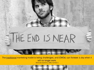 The traditional marketing model is being challenged, and (CMOs) can foresee a day when it
will no longer work.
McKinsey Quarterly, 2005, Number 2
9
 