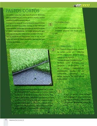 12 Industrias Firm S.A. de C.V.
PASTOS CORTOS
Este pasto está específicamente diseñado para clientes
como escuelas, centros comunitarios, hoteles, clubes
deportivos, en donde se juegan deportes como tenis,
hockey, golf, netball, criket, o que cuentan con canchas
multifuncionales de pasto. Este tipo depasto también
es ampliamente usado en festivales y áreas de recreo y
juegos infantiles, en donde la durabilidad y elvalor del
dinero sobrepasa el requerimiento de desempeño..
Los pastos cortos han sido especificamente diseñados
para ser empleados en canchas de tenis, hockey,canchas
multifuncionales y campos degolf.
Con base en la serie de características y requerimientos
que se necesitan para estas canchas, se han fabricado
especialmente pastos que permiten la mayor duración,
el menor mantenimiento y el mejor desempeño para
cada tipo de deporte. Estos pastos permiten el juego
con un extraordinario desempeño todo el año, en casi
todos los tipos de clima, ofreciendo además una gran
variedad de colores.
DURABILIDAD
Las fibras usadas en los pastos cortos
FITGRASS aseguran una mayor vida
útil.
FLEXIBILIDAD
En FITGRASS ofrecemos gran variedad
de pastos cortos en diferentes
colores y Dtexs para ofrecer la mejor
instalación del mercado.
Tradicionalmente, los pastos cortos
fibrilados, están diseñados para
cumplirlos requerimientos de
las canchas multipropósito,
especialmente aquellos de las
instalaciones educativas que
desean balancear los costos con la
funcionalidad.
APARIENCIA
Si bien, los pastos cortos requieren
de los agregados para mantenerse
erguidos, la apariencia y funcionalidad
permiten un desempeño optimo de
juego.
1
2
3
 