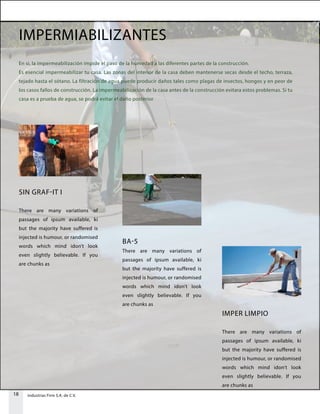 18 Industrias Firm S.A. de C.V.
IMPERMIABILIZANTES
En si, la impermeabilización impide el paso de la humedad a las diferentes partes de la construcción.
Es esencial impermeabilizar tu casa. Las zonas del interior de la casa deben mantenerse secas desde el techo, terraza,
tejado hasta el sótano. La filtración de agua puede producir daños tales como plagas de insectos, hongos y en peor de
los casos fallos de construcción. La impermeabilización de la casa antes de la construcción evitara estos problemas. Si tu
casa es a prueba de agua, se podrá evitar el daño posterior.
SIN GRAF-IT I
There are many variations of
passages of ipsum available, ki
but the majority have suffered is
injected is humour, or randomised
words which mind idon’t look
even slightly believable. If you
are chunks as
BA-5
There are many variations of
passages of ipsum available, ki
but the majority have suffered is
injected is humour, or randomised
words which mind idon’t look
even slightly believable. If you
are chunks as
IMPER LIMPIO
There are many variations of
passages of ipsum available, ki
but the majority have suffered is
injected is humour, or randomised
words which mind idon’t look
even slightly believable. If you
are chunks as
 