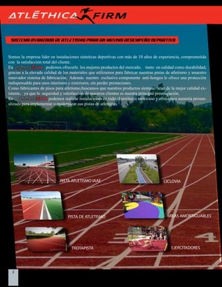 2 Indistrias Firm S.A. de C.V.
SISTEMA AVANZADO DE ATLETISMO PARA UN MAXIMO DESEMPEÑO DEPORTIVO
Somos la empresa lider en instalaciones sinteticas deportivas con más de 10 años de experiencia, comprometida
con la satisfacción total del cliente.
En podemos ofrecerle los mejores productos del mercado, tanto en calidad como durabilidad,
gracias a la elevada calidad de los materiales que utilizamos para fabricar nuestras pistas de atletismo y anuestro
innovador sistema de fabricación. Además nuestro exclusivo componente anti-hongos le ofrece una protección
indispensable para usos interiores y exteriores, sin perder prestaciones.
Como fabricantes de pisos para atletismo,buscamos que nuestros productos siempre sean de la mejor calidad ex-
istente, ya que la seguridad y satisfacción de nuestros clientes es nuestra principal preocupación.
En podemos realizar instalaciones en todo el territorio mexicano y ofrecemos asesoria person-
alizada para implementar o modernizar sus pistas de atletismo.
PISTA DE ATLETISMO
TROTAPISTA
AREAS AMORTIGUABLES
EJERCITADORES
CICLOVIAPISTA ATLETISMO IAAF
 