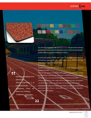 3Industrias Firm S.A. de C.V.
Las ultimas innovaciones de han generado sistemas
que ofrecen altosniveles de desempeño por su textura y durabilidad.
Conformado por carpetas sintéticas: sistemas.
A) 9mm. de espesor EPDM color negro encapsulado con resinas de
poliuretano pigmentado (rojo azúl o verde) 4mm. EPDM color rojo
(rojo, azúl o verde)obteniendo 13mm
de espesor
A PLUS con el acabado del sistema A y un recubrimiento general de
Polyresin binders
B) 13mm de espesor con EPDM color negro encapsulado con resinas
de poliuretano pigmentado (rojo, azúl o verde)B PLUS con el acabado
del sistema B y un recubrimiento general de Polyresin binders
C)Pista de atletismo color negro 9mm.escalable a13 mm. de espesor
con EPDM color negro. encapsulado con resinas de poliuretano
transparente. Todos los sistemas con trazos y numeros en resina de
poliuretano color blanco. Resistentes a los UV. Areas amortiguables
hasta 20mm de espesor
Somos especialistas en la
planeación,
diseño, ingenieria, y la
construcción de
Trotapistas, Pistas de
Atletismo, Ciclovias,
Ciclopistas, entre otras.
 