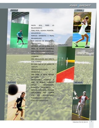 7Industrias Firm S.A. de C.V.
HASTA 2015, TODO LO
RELACIONADO A
TENIS, PEDEL, SQUASH, FRONTÓN ,
JAI ALAI EN SU-
PERFICIES DIFERENTES A PASTO,
ERA MANEJADO
POR CANCHAS DE BÁSQUETBOL.
DADO EL ÉXITO
OBTENIDO EN LOS ÚLTIMOS DOS
AÑOS, SE DECIDIÓ ESCINDIRLO,
PARA OFRECER A LOS CLIENTES UN
SERVICIOAÚNMÁSESPECIALIZADO
Y PERMITIR
UNA VINCULACIÓN MÁS DIRECTA
CON LA MARCA.
EN CADA UNA DE LAS RAMAS DE
CANCHAS
DEPORTIVAS,EMPLEAMOS LA
TECNOLOGIA
FIRM SPORT, LA MEJOR PINTURA
ANTIDERRA-
PANTE,FLEXIBLE, ELBORADA A
BASE DE RESINAS ACRILICAS,
ARENAS MICRONIZADAS,
PIGMENTOS INORGÁNICOS Y
ADITIVOS ESPECIALES, DISEÑADA
ESPECIALMENTE PARA CUMPLIR
CON LOS DEMANDANTES
REQUERIMIENTOS DE LAS
CANCHAS DEPORTIVAS
PADDLE
SQUASH JAI-ALAI
TENIS
FRONTON
 