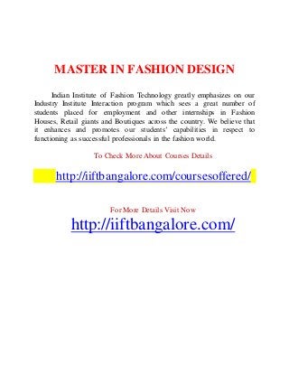 MASTER IN FASHION DESIGN
Indian Institute of Fashion Technology greatly emphasizes on our
Industry Institute Interaction program which sees a great number of
students placed for employment and other internships in Fashion
Houses, Retail giants and Boutiques across the country. We believe that
it enhances and promotes our students’ capabilities in respect to
functioning as successful professionals in the fashion world.
To Check More About Courses Details
http://iiftbangalore.com/coursesoffered/
For More Details Visit Now
http://iiftbangalore.com/
 