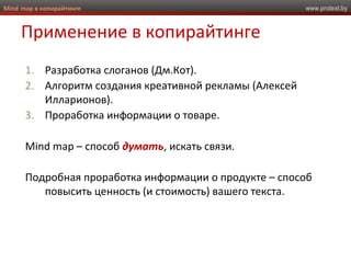 www.protext.byMind map в копирайтинге
Применение в копирайтинге
1. Разработка слоганов (Дм.Кот).
2. Алгоритм создания креативной рекламы (Алексей
Илларионов).
3. Проработка информации о товаре.
Mind map – способ думать, искать связи.
Подробная проработка информации о продукте – способ
повысить ценность (и стоимость) вашего текста.
 
