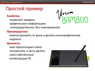 www.protext.byMind map в копирайтинге
Простой пример
Свойство:
позволяет вводить
графическую информацию
непосредственно, без сканирования.
Преимущество:
можно рисовать от руки и делать каллиграфические
надписи.
Ценность:
мои презентации станут
интереснее, я могу делать
свои собственные
иллюстрации ©.
 