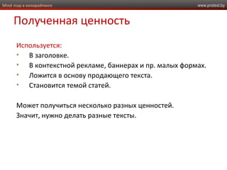 www.protext.byMind map в копирайтинге
Полученная ценность
Используется:
• В заголовке.
• В контекстной рекламе, баннерах и пр. малых формах.
• Ложится в основу продающего текста.
• Становится темой статей.
Может получиться несколько разных ценностей.
Значит, нужно делать разные тексты.
 