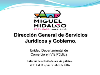 Dirección General de Servicios
Jurídicos y Gobierno.
Informe de actividades en vía pública,
del 11 al 17 de noviembre de 2016
Unidad Departamental de
Comercio en Vía Pública
 