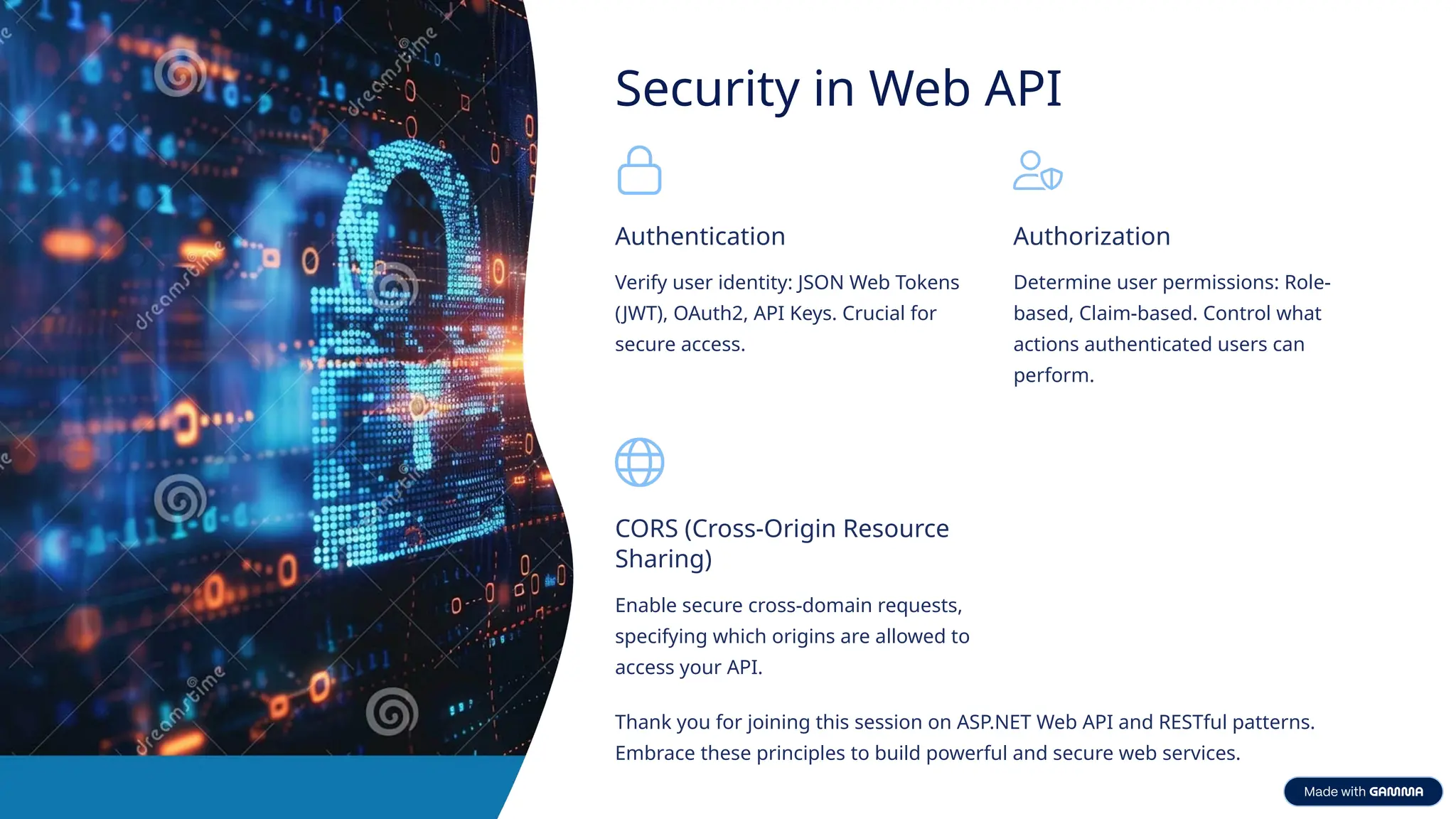 Security in Web API Authentication Verify user identity: JSON Web Tokens (JWT), OAuth2, API Keys. Crucial for secure access. Authorization Determine user permissions: Role- based, Claim-based. Control what actions authenticated users can perform. CORS (Cross-Origin Resource Sharing) Enable secure cross-domain requests, specifying which origins are allowed to access your API. Thank you for joining this session on ASP.NET Web API and RESTful patterns. Embrace these principles to build powerful and secure web services. 