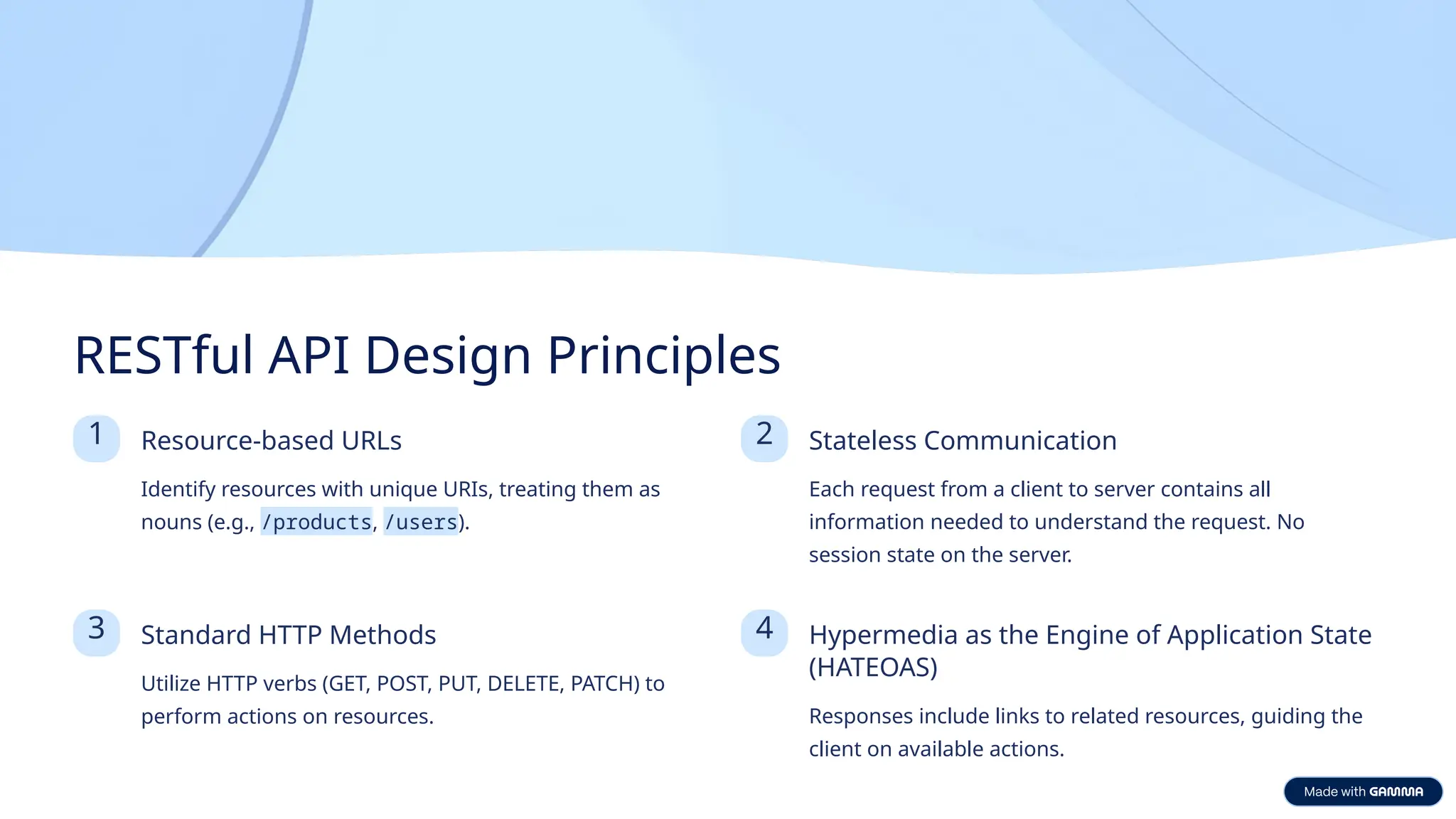 RESTful API Design Principles 1 Resource-based URLs Identify resources with unique URIs, treating them as nouns (e.g., /products, /users). 2 Stateless Communication Each request from a client to server contains all information needed to understand the request. No session state on the server. 3 Standard HTTP Methods Utilize HTTP verbs (GET, POST, PUT, DELETE, PATCH) to perform actions on resources. 4 Hypermedia as the Engine of Application State (HATEOAS) Responses include links to related resources, guiding the client on available actions. 