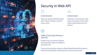 Security in Web API
Authentication
Verify user identity: JSON Web Tokens
(JWT), OAuth2, API Keys. Crucial for
secure access.
Authorization
Determine user permissions: Role-
based, Claim-based. Control what
actions authenticated users can
perform.
CORS (Cross-Origin Resource
Sharing)
Enable secure cross-domain requests,
specifying which origins are allowed to
access your API.
Thank you for joining this session on ASP.NET Web API and RESTful patterns.
Embrace these principles to build powerful and secure web services.
 