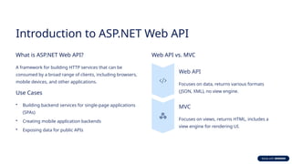 Introduction to ASP.NET Web API
What is ASP.NET Web API?
A framework for building HTTP services that can be
consumed by a broad range of clients, including browsers,
mobile devices, and other applications.
Use Cases
• Building backend services for single-page applications
(SPAs)
• Creating mobile application backends
• Exposing data for public APIs
Web API vs. MVC
Web API
Focuses on data, returns various formats
(JSON, XML), no view engine.
MVC
Focuses on views, returns HTML, includes a
view engine for rendering UI.
 