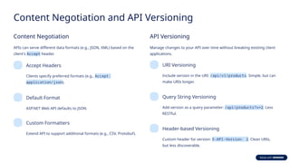 Content Negotiation and API Versioning
Content Negotiation
APIs can serve different data formats (e.g., JSON, XML) based on the
client's Accept header.
Accept Headers
Clients specify preferred formats (e.g., Accept:
application/json).
Default Format
ASP.NET Web API defaults to JSON.
Custom Formatters
Extend API to support additional formats (e.g., CSV, Protobuf).
API Versioning
Manage changes to your API over time without breaking existing client
applications.
URI Versioning
Include version in the URI: /api/v1/products. Simple, but can
make URIs longer.
Query String Versioning
Add version as a query parameter: /api/products?v=2. Less
RESTful.
Header-based Versioning
Custom header for version: X-API-Version: 2. Clean URIs,
but less discoverable.
 