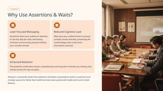 BENEFITS
Why Use Assertions & Waits?
Laser-Focused Messaging
Assertions direct your audience's attention
to one key idea per slide, eliminating
confusion and ensuring everyone follows
your narrative thread.
Reduced Cognitive Load
Waits give your audience time to process
complex visuals and data, preventing the
mental fatigue that comes from
information overload.
Enhanced Retention
This powerful combination boosts comprehension and long-term retention by creating clear
mental anchors for key concepts.
Research consistently shows that audiences remember presentations built on assertions and
strategic pauses far better than traditional slide decks packed with bullet points and rushed
delivery.
 
