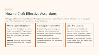 TECHNIQUE
How to Craft Effective Assertions
Writing powerful assertions is a skill that transforms good presenters into exceptional communicators. Follow these proven strategies to
create slide titles that command attention and drive understanding.
Make It a Complete Sentence
Your assertion should state your point
clearly and completely. Fragments and
phrases don't work—you need subject,
verb, and a clear claim that stands
alone.
Example: "Customer retention drives
long-term profitability" not "Customer
Retention."
Avoid Vague or Generic Titles
Eliminate wishy-washy language and
ambiguous statements. Be specific
about what you're claiming and why it
matters to your audience.
Example: "Our mobile app reduced
checkout time by 40%" not "Mobile App
Improvements."
Use Active Language
Choose strong verbs and direct
statements that drive decisions or
insights. Passive voice dilutes impact—
active voice energizes your message.
Example: "AI automation will eliminate
15% of manual tasks" not "Manual tasks
may be impacted by AI."
 