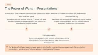 TIMING
The Power of Waits in Presentations
Strategic silence is one of the most underutilized tools in presentation delivery. Master the art of the wait to transform your speaking impact.
1
Post-Assertion Pause
After stating your main assertion, pause for 2-3 seconds. This allows
the claim to resonate and gives your audience time to absorb the
headline before diving into evidence.
2
Pre-Evidence Wait
Before revealing supporting data or visuals, build anticipation with a
deliberate pause. This primes your audience to pay closer attention to
what comes next.
3
Controlled Pacing
Use strategic waits throughout your presentation to guide audience
focus and emotional response. Vary your rhythm to maintain
engagement and emphasize critical moments.
Pro Tip: Silence feels longer to you than to your audience. What feels like an awkward 5-second pause to you is often perceived as a
comfortable 2-3 second moment of reflection by listeners. Trust the power of the pause.
 