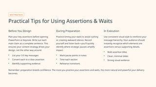 BEST PRACTICES
Practical Tips for Using Assertions & Waits
Before You Design
Plan your key assertions before opening
PowerPoint or Keynote. Write out each
main claim as a complete sentence. This
ensures your content strategy drives your
design, not the other way around.
• List your 3-5 key messages
• Convert each to a clear assertion
• Identify supporting evidence
During Preparation
Practice timing your waits to avoid rushing
or creating awkward silence. Record
yourself and listen back—you'll quickly
identify where strategic pauses amplify
impact.
• Mark pause points in notes
• Time each section
• Rehearse transitions
In Execution
Use consistent visual style to reinforce your
message hierarchy. Your audience should
instantly recognize which elements are
assertions versus supporting details.
• Bold assertion titles
• Clean, minimal slides
• Strong visual evidence
Remember: preparation breeds confidence. The more you practice your assertions and waits, the more natural and powerful your delivery
becomes.
 