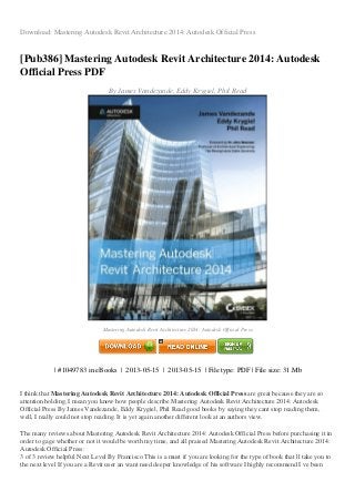 Download: Mastering Autodesk Revit Architecture 2014: Autodesk Official Press
[Pub386] Mastering Autodesk Revit Architecture 2014: Autodesk
Official Press PDF
By James Vandezande, Eddy Krygiel, Phil Read
Mastering Autodesk Revit Architecture 2014: Autodesk Official Press
| #1049783 in eBooks | 2013-05-15 | 2013-05-15 | File type: PDF | File size: 31.Mb
I think that Mastering Autodesk Revit Architecture 2014: Autodesk Official Press are great because they are so
attention holding, I mean you know how people describe Mastering Autodesk Revit Architecture 2014: Autodesk
Official Press By James Vandezande, Eddy Krygiel, Phil Read good books by saying they cant stop reading them,
well, I really could not stop reading. It is yet again another different look at an authors view.
The many reviews about Mastering Autodesk Revit Architecture 2014: Autodesk Official Press before purchasing it in
order to gage whether or not it would be worth my time, and all praised Mastering Autodesk Revit Architecture 2014:
Autodesk Official Press:
3 of 3 review helpful Next Level By Francisco This is a must if you are looking for the type of book that ll take you to
the next level If you are a Revit user an want need deeper knowledge of his software I highly recommend I ve been
 