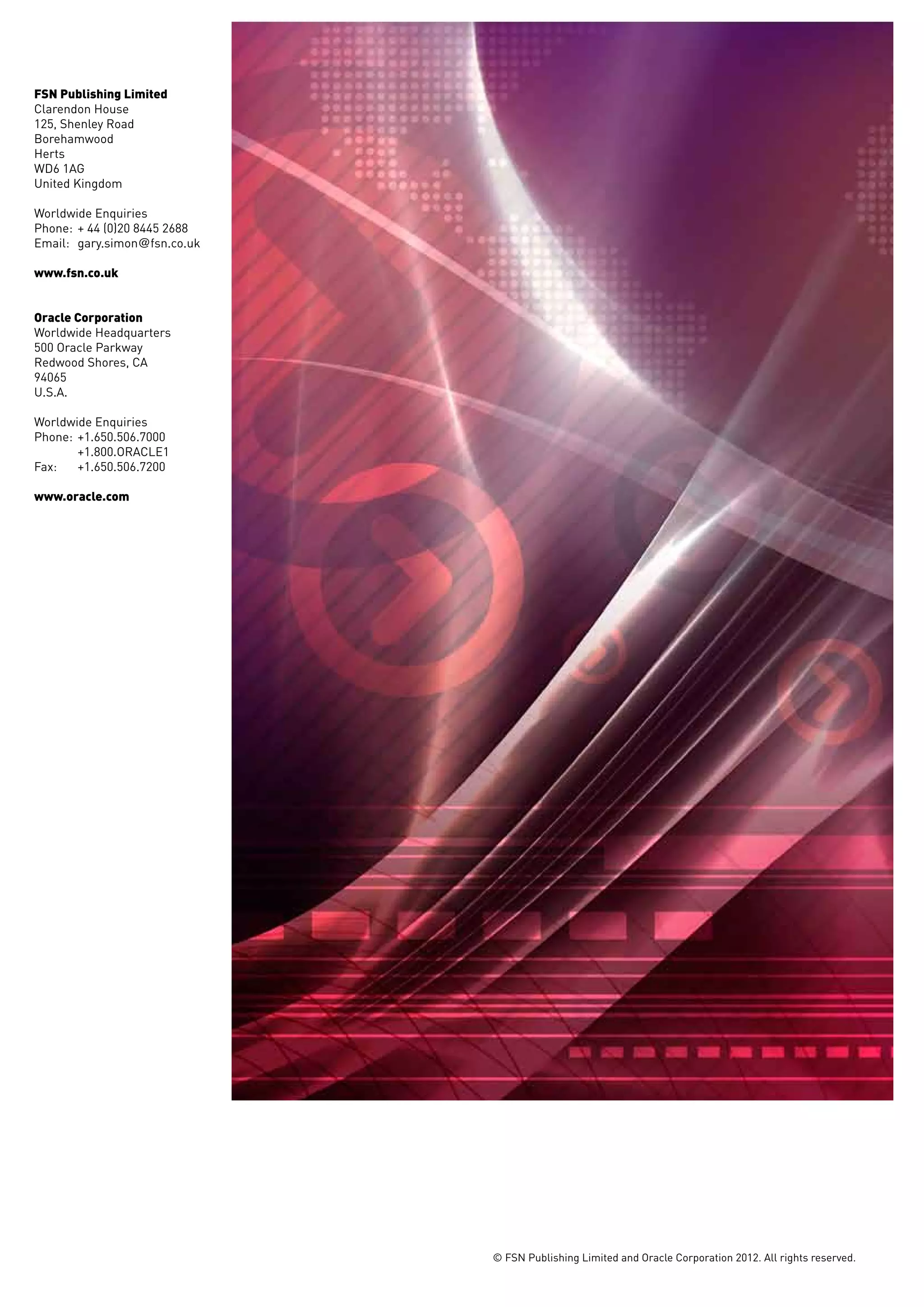 FSN Publishing Limited
Clarendon House
125, Shenley Road
Borehamwood
Herts
WD6 1AG
United Kingdom

Worldwide Enquiries
Phone: 	+ 44 (0)20 8445 2688
Email: 	gary.simon@fsn.co.uk

www.fsn.co.uk


Oracle Corporation
Worldwide Headquarters
500 Oracle Parkway
Redwood Shores, CA
94065
U.S.A.

Worldwide Enquiries
Phone: 	+1.650.506.7000
	+1.800.ORACLE1
Fax: 	 +1.650.506.7200

www.oracle.com




                               © FSN Publishing Limited and Oracle Corporation 2012. All rights reserved.
 