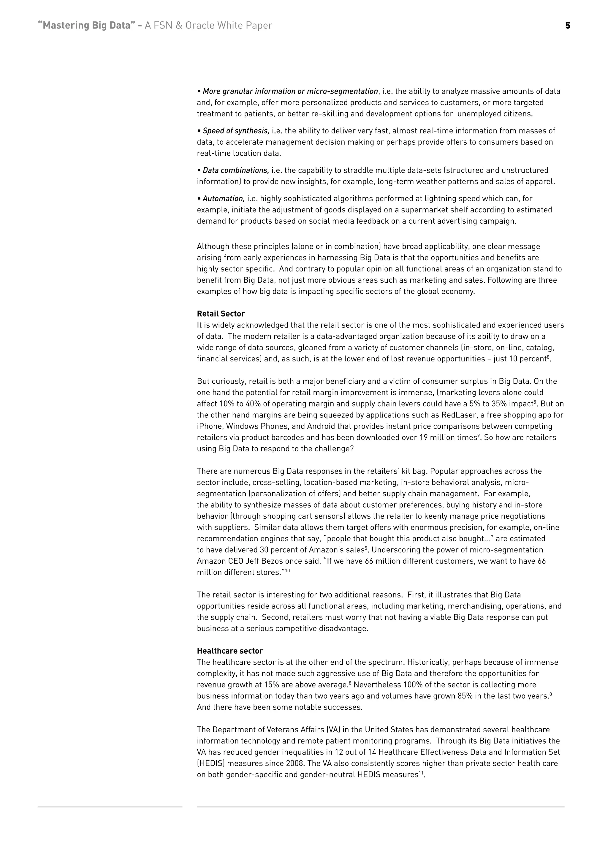“Mastering Big Data” - A FSN & Oracle White Paper                                                                                           5




                                 • More granular information or micro-segmentation, i.e. the ability to analyze massive amounts of data
                                 and, for example, offer more personalized products and services to customers, or more targeted
                                 treatment to patients, or better re-skilling and development options for unemployed citizens.

                                 • Speed of synthesis, i.e. the ability to deliver very fast, almost real-time information from masses of
                                 data, to accelerate management decision making or perhaps provide offers to consumers based on
                                 real-time location data.

                                 • Data combinations, i.e. the capability to straddle multiple data-sets (structured and unstructured
                                 information) to provide new insights, for example, long-term weather patterns and sales of apparel.

                                 • Automation, i.e. highly sophisticated algorithms performed at lightning speed which can, for
                                 example, initiate the adjustment of goods displayed on a supermarket shelf according to estimated
                                 demand for products based on social media feedback on a current advertising campaign.


                                 Although these principles (alone or in combination) have broad applicability, one clear message
                                 arising from early experiences in harnessing Big Data is that the opportunities and benefits are
                                 highly sector specific. And contrary to popular opinion all functional areas of an organization stand to
                                 benefit from Big Data, not just more obvious areas such as marketing and sales. Following are three
                                 examples of how big data is impacting specific sectors of the global economy.

                                 Retail Sector
                                 It is widely acknowledged that the retail sector is one of the most sophisticated and experienced users
                                 of data. The modern retailer is a data-advantaged organization because of its ability to draw on a
                                 wide range of data sources, gleaned from a variety of customer channels (in-store, on-line, catalog,
                                 financial services) and, as such, is at the lower end of lost revenue opportunities – just 10 percent8.

                                 But curiously, retail is both a major beneficiary and a victim of consumer surplus in Big Data. On the
                                 one hand the potential for retail margin improvement is immense, (marketing levers alone could
                                 affect 10% to 40% of operating margin and supply chain levers could have a 5% to 35% impact5. But on
                                 the other hand margins are being squeezed by applications such as RedLaser, a free shopping app for
                                 iPhone, Windows Phones, and Android that provides instant price comparisons between competing
                                 retailers via product barcodes and has been downloaded over 19 million times9. So how are retailers
                                 using Big Data to respond to the challenge?

                                 There are numerous Big Data responses in the retailers’ kit bag. Popular approaches across the
                                 sector include, cross-selling, location-based marketing, in-store behavioral analysis, micro-
                                 segmentation (personalization of offers) and better supply chain management. For example,
                                 the ability to synthesize masses of data about customer preferences, buying history and in-store
                                 behavior (through shopping cart sensors) allows the retailer to keenly manage price negotiations
                                 with suppliers. Similar data allows them target offers with enormous precision, for example, on-line
                                 recommendation engines that say, “people that bought this product also bought…” are estimated
                                 to have delivered 30 percent of Amazon’s sales5. Underscoring the power of micro-segmentation
                                 Amazon CEO Jeff Bezos once said, “If we have 66 million different customers, we want to have 66
                                 million different stores.”10

                                 The retail sector is interesting for two additional reasons. First, it illustrates that Big Data
                                 opportunities reside across all functional areas, including marketing, merchandising, operations, and
                                 the supply chain. Second, retailers must worry that not having a viable Big Data response can put
                                 business at a serious competitive disadvantage.

                                 Healthcare sector
                                 The healthcare sector is at the other end of the spectrum. Historically, perhaps because of immense
                                 complexity, it has not made such aggressive use of Big Data and therefore the opportunities for
                                 revenue growth at 15% are above average.8 Nevertheless 100% of the sector is collecting more
                                 business information today than two years ago and volumes have grown 85% in the last two years.8
                                 And there have been some notable successes.

                                 The Department of Veterans Affairs (VA) in the United States has demonstrated several healthcare
                                 information technology and remote patient monitoring programs. Through its Big Data initiatives the
                                 VA has reduced gender inequalities in 12 out of 14 Healthcare Effectiveness Data and Information Set
                                 (HEDIS) measures since 2008. The VA also consistently scores higher than private sector health care
                                 on both gender-specific and gender-neutral HEDIS measures11.
 