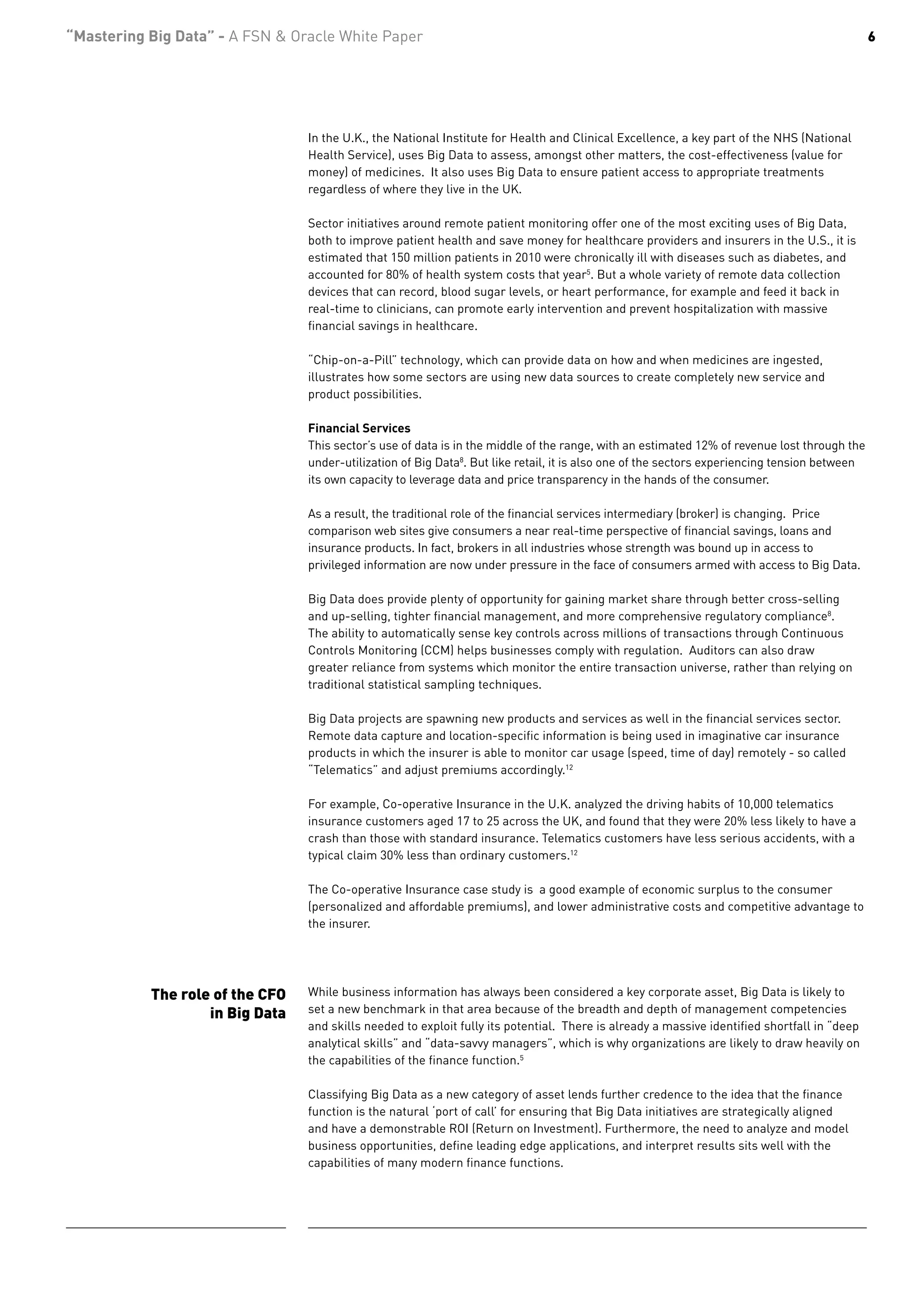 “Mastering Big Data” - A FSN & Oracle White Paper                                                                                              6




                                 In the U.K., the National Institute for Health and Clinical Excellence, a key part of the NHS (National
                                 Health Service), uses Big Data to assess, amongst other matters, the cost-effectiveness (value for
                                 money) of medicines. It also uses Big Data to ensure patient access to appropriate treatments
                                 regardless of where they live in the UK.

                                 Sector initiatives around remote patient monitoring offer one of the most exciting uses of Big Data,
                                 both to improve patient health and save money for healthcare providers and insurers in the U.S., it is
                                 estimated that 150 million patients in 2010 were chronically ill with diseases such as diabetes, and
                                 accounted for 80% of health system costs that year5. But a whole variety of remote data collection
                                 devices that can record, blood sugar levels, or heart performance, for example and feed it back in
                                 real-time to clinicians, can promote early intervention and prevent hospitalization with massive
                                 financial savings in healthcare.

                                 “Chip-on-a-Pill” technology, which can provide data on how and when medicines are ingested,
                                 illustrates how some sectors are using new data sources to create completely new service and
                                 product possibilities.

                                 Financial Services
                                 This sector’s use of data is in the middle of the range, with an estimated 12% of revenue lost through the
                                 under-utilization of Big Data8. But like retail, it is also one of the sectors experiencing tension between
                                 its own capacity to leverage data and price transparency in the hands of the consumer.

                                 As a result, the traditional role of the financial services intermediary (broker) is changing. Price
                                 comparison web sites give consumers a near real-time perspective of financial savings, loans and
                                 insurance products. In fact, brokers in all industries whose strength was bound up in access to
                                 privileged information are now under pressure in the face of consumers armed with access to Big Data.

                                 Big Data does provide plenty of opportunity for gaining market share through better cross-selling
                                 and up-selling, tighter financial management, and more comprehensive regulatory compliance8.
                                 The ability to automatically sense key controls across millions of transactions through Continuous
                                 Controls Monitoring (CCM) helps businesses comply with regulation. Auditors can also draw
                                 greater reliance from systems which monitor the entire transaction universe, rather than relying on
                                 traditional statistical sampling techniques.

                                 Big Data projects are spawning new products and services as well in the financial services sector.
                                 Remote data capture and location-specific information is being used in imaginative car insurance
                                 products in which the insurer is able to monitor car usage (speed, time of day) remotely - so called
                                 “Telematics” and adjust premiums accordingly.12

                                 For example, Co-operative Insurance in the U.K. analyzed the driving habits of 10,000 telematics
                                 insurance customers aged 17 to 25 across the UK, and found that they were 20% less likely to have a
                                 crash than those with standard insurance. Telematics customers have less serious accidents, with a
                                 typical claim 30% less than ordinary customers.12

                                 The Co-operative Insurance case study is a good example of economic surplus to the consumer
                                 (personalized and affordable premiums), and lower administrative costs and competitive advantage to
                                 the insurer.




           The role of the CFO   While business information has always been considered a key corporate asset, Big Data is likely to
                   in Big Data   set a new benchmark in that area because of the breadth and depth of management competencies
                                 and skills needed to exploit fully its potential. There is already a massive identified shortfall in “deep
                                 analytical skills” and “data-savvy managers”, which is why organizations are likely to draw heavily on
                                 the capabilities of the finance function.5

                                 Classifying Big Data as a new category of asset lends further credence to the idea that the finance
                                 function is the natural ‘port of call’ for ensuring that Big Data initiatives are strategically aligned
                                 and have a demonstrable ROI (Return on Investment). Furthermore, the need to analyze and model
                                 business opportunities, define leading edge applications, and interpret results sits well with the
                                 capabilities of many modern finance functions.
 