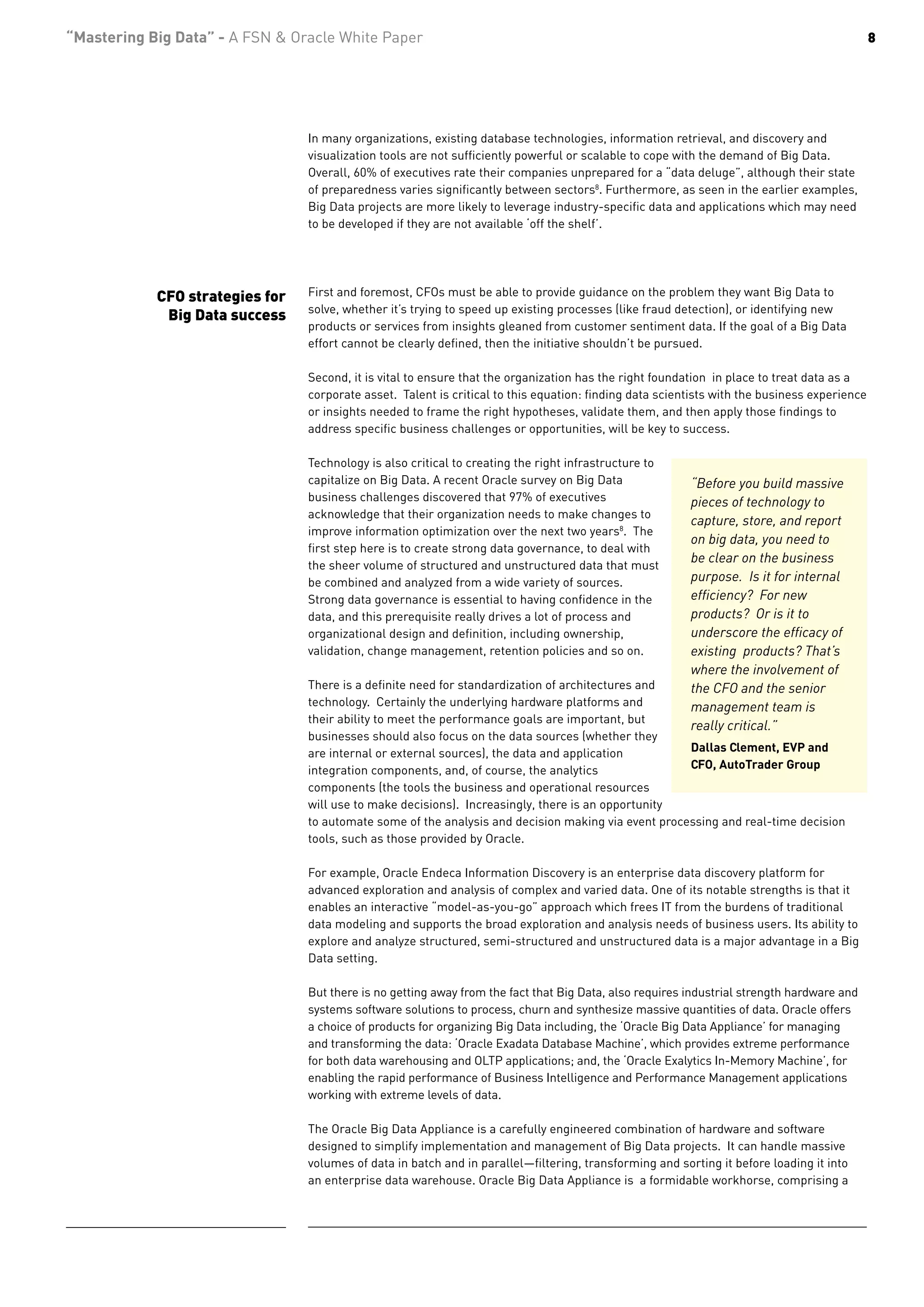 “Mastering Big Data” - A FSN & Oracle White Paper                                                                                             8




                                 In many organizations, existing database technologies, information retrieval, and discovery and
                                 visualization tools are not sufficiently powerful or scalable to cope with the demand of Big Data.
                                 Overall, 60% of executives rate their companies unprepared for a “data deluge”, although their state
                                 of preparedness varies significantly between sectors8. Furthermore, as seen in the earlier examples,
                                 Big Data projects are more likely to leverage industry-specific data and applications which may need
                                 to be developed if they are not available ‘off the shelf’.




            CFO strategies for   First and foremost, CFOs must be able to provide guidance on the problem they want Big Data to
                                 solve, whether it’s trying to speed up existing processes (like fraud detection), or identifying new
             Big Data success
                                 products or services from insights gleaned from customer sentiment data. If the goal of a Big Data
                                 effort cannot be clearly defined, then the initiative shouldn’t be pursued.

                                 Second, it is vital to ensure that the organization has the right foundation in place to treat data as a
                                 corporate asset. Talent is critical to this equation: finding data scientists with the business experience
                                 or insights needed to frame the right hypotheses, validate them, and then apply those findings to
                                 address specific business challenges or opportunities, will be key to success.

                                 Technology is also critical to creating the right infrastructure to
                                 capitalize on Big Data. A recent Oracle survey on Big Data              “Before you build massive
                                 business challenges discovered that 97% of executives                   pieces of technology to
                                 acknowledge that their organization needs to make changes to
                                                                                                         capture, store, and report
                                 improve information optimization over the next two years8. The
                                                                                                         on big data, you need to
                                 first step here is to create strong data governance, to deal with
                                                                                                         be clear on the business
                                 the sheer volume of structured and unstructured data that must
                                 be combined and analyzed from a wide variety of sources.                purpose. Is it for internal
                                 Strong data governance is essential to having confidence in the         efficiency? For new
                                 data, and this prerequisite really drives a lot of process and          products? Or is it to
                                 organizational design and definition, including ownership,              underscore the efficacy of
                                 validation, change management, retention policies and so on.            existing products? That’s
                                                                                                         where the involvement of
                                 There is a definite need for standardization of architectures and       the CFO and the senior
                                 technology. Certainly the underlying hardware platforms and             management team is
                                 their ability to meet the performance goals are important, but
                                                                                                         really critical.”
                                 businesses should also focus on the data sources (whether they
                                 are internal or external sources), the data and application         Dallas Clement, EVP and
                                 integration components, and, of course, the analytics               CFO, AutoTrader Group
                                 components (the tools the business and operational resources
                                 will use to make decisions). Increasingly, there is an opportunity
                                 to automate some of the analysis and decision making via event processing and real-time decision
                                 tools, such as those provided by Oracle.

                                 For example, Oracle Endeca Information Discovery is an enterprise data discovery platform for
                                 advanced exploration and analysis of complex and varied data. One of its notable strengths is that it
                                 enables an interactive “model-as-you-go” approach which frees IT from the burdens of traditional
                                 data modeling and supports the broad exploration and analysis needs of business users. Its ability to
                                 explore and analyze structured, semi-structured and unstructured data is a major advantage in a Big
                                 Data setting.

                                 But there is no getting away from the fact that Big Data, also requires industrial strength hardware and
                                 systems software solutions to process, churn and synthesize massive quantities of data. Oracle offers
                                 a choice of products for organizing Big Data including, the ‘Oracle Big Data Appliance’ for managing
                                 and transforming the data: ‘Oracle Exadata Database Machine’, which provides extreme performance
                                 for both data warehousing and OLTP applications; and, the ‘Oracle Exalytics In-Memory Machine’, for
                                 enabling the rapid performance of Business Intelligence and Performance Management applications
                                 working with extreme levels of data.

                                 The Oracle Big Data Appliance is a carefully engineered combination of hardware and software
                                 designed to simplify implementation and management of Big Data projects. It can handle massive
                                 volumes of data in batch and in parallel—filtering, transforming and sorting it before loading it into
                                 an enterprise data warehouse. Oracle Big Data Appliance is a formidable workhorse, comprising a
 