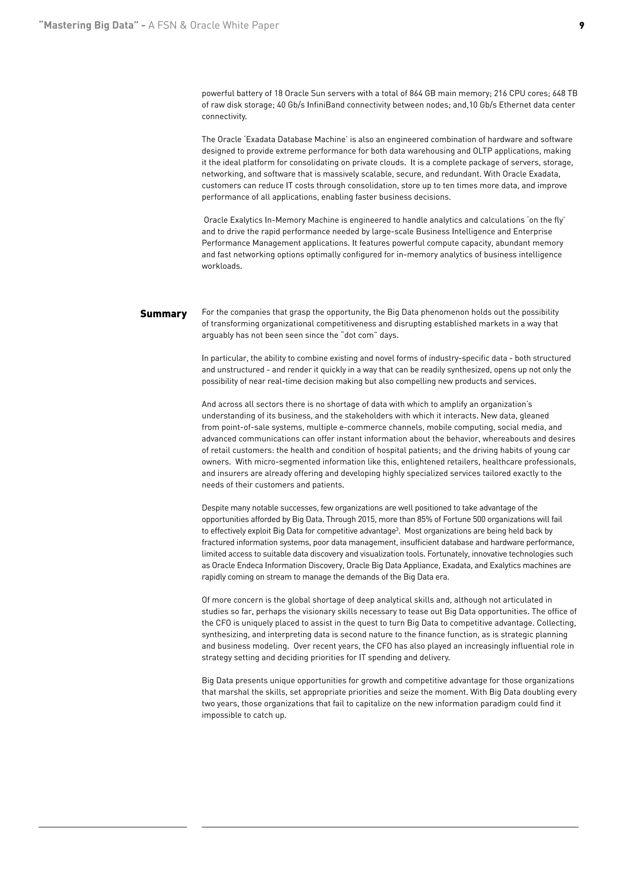 “Mastering Big Data” - A FSN & Oracle White Paper                                                                                               9




                                 powerful battery of 18 Oracle Sun servers with a total of 864 GB main memory; 216 CPU cores; 648 TB
                                 of raw disk storage; 40 Gb/s InfiniBand connectivity between nodes; and,10 Gb/s Ethernet data center
                                 connectivity.

                                 The Oracle ‘Exadata Database Machine’ is also an engineered combination of hardware and software
                                 designed to provide extreme performance for both data warehousing and OLTP applications, making
                                 it the ideal platform for consolidating on private clouds. It is a complete package of servers, storage,
                                 networking, and software that is massively scalable, secure, and redundant. With Oracle Exadata,
                                 customers can reduce IT costs through consolidation, store up to ten times more data, and improve
                                 performance of all applications, enabling faster business decisions.

                                 Oracle Exalytics In-Memory Machine is engineered to handle analytics and calculations ‘on the fly’
                                 and to drive the rapid performance needed by large-scale Business Intelligence and Enterprise
                                 Performance Management applications. It features powerful compute capacity, abundant memory
                                 and fast networking options optimally configured for in-memory analytics of business intelligence
                                 workloads.




                    Summary      For the companies that grasp the opportunity, the Big Data phenomenon holds out the possibility
                                 of transforming organizational competitiveness and disrupting established markets in a way that
                                 arguably has not been seen since the “dot com” days.

                                 In particular, the ability to combine existing and novel forms of industry-specific data - both structured
                                 and unstructured - and render it quickly in a way that can be readily synthesized, opens up not only the
                                 possibility of near real-time decision making but also compelling new products and services.

                                 And across all sectors there is no shortage of data with which to amplify an organization’s
                                 understanding of its business, and the stakeholders with which it interacts. New data, gleaned
                                 from point-of-sale systems, multiple e-commerce channels, mobile computing, social media, and
                                 advanced communications can offer instant information about the behavior, whereabouts and desires
                                 of retail customers: the health and condition of hospital patients; and the driving habits of young car
                                 owners. With micro-segmented information like this, enlightened retailers, healthcare professionals,
                                 and insurers are already offering and developing highly specialized services tailored exactly to the
                                 needs of their customers and patients.

                                 Despite many notable successes, few organizations are well positioned to take advantage of the
                                 opportunities afforded by Big Data. Through 2015, more than 85% of Fortune 500 organizations will fail
                                 to effectively exploit Big Data for competitive advantage3. Most organizations are being held back by
                                 fractured information systems, poor data management, insufficient database and hardware performance,
                                 limited access to suitable data discovery and visualization tools. Fortunately, innovative technologies such
                                 as Oracle Endeca Information Discovery, Oracle Big Data Appliance, Exadata, and Exalytics machines are
                                 rapidly coming on stream to manage the demands of the Big Data era.

                                 Of more concern is the global shortage of deep analytical skills and, although not articulated in
                                 studies so far, perhaps the visionary skills necessary to tease out Big Data opportunities. The office of
                                 the CFO is uniquely placed to assist in the quest to turn Big Data to competitive advantage. Collecting,
                                 synthesizing, and interpreting data is second nature to the finance function, as is strategic planning
                                 and business modeling. Over recent years, the CFO has also played an increasingly influential role in
                                 strategy setting and deciding priorities for IT spending and delivery.

                                 Big Data presents unique opportunities for growth and competitive advantage for those organizations
                                 that marshal the skills, set appropriate priorities and seize the moment. With Big Data doubling every
                                 two years, those organizations that fail to capitalize on the new information paradigm could find it
                                 impossible to catch up.
 