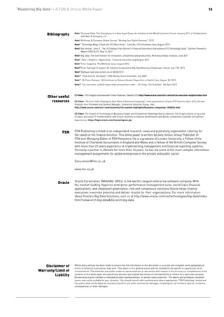 “Mastering Big Data” - A FSN & Oracle White Paper                                                                                                                           10




                 Bibliography    Note1 Personal Data: The Emergence of a New Asset Class; An Initiative of the World Economic Forum January 2011 in Collaboration
                                       with Bain & Company, Inc.
                                 Note2 McKinsey & Company Global Survey, “Minding Your Digital Business”, 2012
                                 Note3 “Technology Mega-Trends the CFO Must Know”, Carol Ko, CFO Innovation Asia, August 2012
                                 Note4 Van Decker, John E, “Top 10 Findings From Gartner’s Financial Executives International CFO Technology Study”, Gartner Research
                                       Report G00234215, May 16,2012
                                 Note5 Big Data: The next frontier for innovation, competition and productivity, McKinsey Global Institute, June 2011
                                 Note6 “Data + Analytics = Opportunity”, Financial Executive July/August 2012
                                 Note7 Time magazine, The Wireless Issue, August 2012
                                 Note8 From Overload to Impact: An Industry Scorecard on Big Data Business Challenges; Oracle July 17th 2012
                                 Note9 Redlaser web site content as at 08/30/2012
                                 Note10 “Click here for the Upsell”; CNN Money; Erick Schonfeld, July 2007
                                 Note11 VA Press Release: VA Continues to Reduce Gender Disparities in Health Care, August 28, 2012
                                 Note12 “Car insurance: satellite boxes make young drivers safer”, Jill Insley, The Guardian, 5th April 2012



                                 (1) Video: CFO Insights interview with Frank Friedman, Deloitte CFO http://www.oracle.com/us/c-central/cfo-executive-insights/index.html
                 Other useful
                   resources     (2) Video: “Tectonic Shifts Shaping the Next Wave of Business Computing”, Intel presentation, Oracle CFO Summit, April 2012, Gordon
                                 Graylish, Vice President and General Manager, Enterprise Solutions Group, Intel.
                                 http://www.oracle.com/us/c-central/events/cfo-summit-highlights/business-computing-1636834.html

                                 (3) Video: The Impact of Technology on Business Insight and Competitive Advantage Barry Libenson, CIO of agricultural co-op Land
                                 O’Lakes, discusses IT transformation with Oracle solutions to improve performance and deliver unmatched customer and partner
                                 experiences. https://login.oracle.com/mysso/signon.jsp




                          FSN    FSN Publishing Limited is an independent research, news and publishing organization catering for
                                 the needs of the finance function. This white paper is written by Gary Simon, Group Publisher of
                                 FSN and Managing Editor of FSN Newswire. He is a graduate of London University, a Fellow of the
                                 Institute of Chartered Accountants in England and Wales and a Fellow of the British Computer Society
                                 with more than 27 years experience of implementing management and financial reporting systems.
                                 Formerly a partner in Deloitte for more than 16 years, he has led some of the most complex information
                                 management assignments for global enterprises in the private and public sector.

                                 Gary.simon@fsn.co,.uk

                                 www.fsn.co.uk



                                 Oracle Corporation (NASDAQ: ORCL) is the world’s largest enterprise software company. With
                       Oracle
                                 the market-leading Hyperion enterprise performance management suite, world class financial
                                 applications, and integrated governance, risk and compliance solutions Oracle helps finance
                                 executives maximize potential and deliver results for their organizations. For more information
                                 about Oracle’s Big Data Solutions, visit us at http://www.oracle.com/us/technologies/big-data/index.
                                 html?sckw=srch:big-data&SC=srch:big-data




                Disclaimer of    Whilst every attempt has been made to ensure that the information in this document is accurate and complete some typographical
                                 errors or technical inaccuracies may exist. This report is of a general nature and not intended to be specific to a particular set of
            Warranty/Limit of    circumstances. The publisher and author make no representations or warranties with respect to the accuracy or completeness of the
                     Liability   contents of this white paper and specifically disclaim any implied warranties of merchantability or fitness for a particular purpose.
                                 No warranty may be created or extended by sales representatives, or written sales materials. The advice and strategies contained
                                 herein may not be suitable for your situation. You should consult with a professional where appropriate. FSN Publishing Limited and
                                 the author shall not be liable for any loss of profit or any other commercial damages, including but not limited to special, incidental,
                                 consequential, or other damages.
 