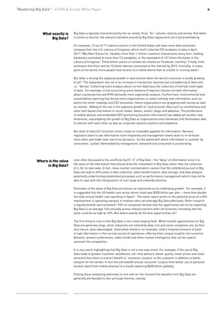 “Mastering Big Data” - A FSN & Oracle White Paper                                                                                            4




               What exactly is   Big Data is typically characterized by the so-called, three “Vs”: volume, velocity and variety. And when
                    Big Data?    it comes to volume, the statistics bandied around by Big Data cognoscenti are truly breathtaking.

                                 For example, 15 out of 17 industry sectors in the United States will have more data stored per
                                 company than the U.S. Library of Congress, which itself collected 235 terabytes of data in April
                                 2011.5 Wal-Mart Stores Inc. handles more than 1 million customer transactions every hour, feeding
                                 databases estimated at more than 2.5 petabytes, or the equivalent of 167 times the books in the
                                 Library of Congress6. Thirty billion pieces of content are shared on Facebook, monthly5. Finally, Intel
                                 estimates that there will be 15 billion devices connected to the internet by 2015. Ironically, in many
                                 parts of the world, more people have access to a mobile device than to a toilet or running water7.

                                 But what is driving the explosive growth in data volume when the world’s economy is hardly growing
                                 at all? The explanation lies not in an increase in transaction volumes but a broadening of data sets,
                                 i.e. “Variety” (collecting more analysis about current data) plus the collection of entirely novel types
                                 of data. For example, in the accounting arena Solvency II requires insurers to hold information
                                 about counterparties and IFRS demands more segmental analysis. Furthermore, environmental and
                                 sustainability reporting has forced some organizations to collect entirely new information, such as
                                 electricity meter readings and CO2 emissions. Hence organizations are grappling with variety as well
                                 as volume. Adding to the mix is the explosive growth of ‘unstructured’ data such as commentary and
                                 other text-based information in social media, tweets, emails, blogs and websites. The proliferation
                                 of mobile devices and embedded GPS positioning (location information) has added yet another new
                                 dimension, exacerbating the growth of Big Data as organizations and individuals find themselves able
                                 to interact with each other as well as corporate systems anytime and anywhere.

                                 But what of velocity? Uncertain times create an insatiable appetite for information. Nervous
                                 regulators want to see information more frequently and management teams want to re-forecast
                                 more often and make near real-time decisions. So the speed with which information is ‘pushed’ by
                                 consumers, ‘pulled’ (demanded) by management, delivered and consumed is accelerating.




            Where is the value   Less often discussed is the unofficial fourth “V” of Big Data – the ‘Value’ of information since it is
                                 the value of the information that should drive the investment in Big Data rather than the collection
                 in Big Data?
                                 of it, for its own sake. In fact, many market commentators caution that the unfettered pursuit of Big
                                 Data will lead to difficulties in data collection, data transformation, data storage, and data analysis,
                                 potentially undermining established processes such as performance management which may not be
                                 able to cope with the manipulation of such large and unwieldy volumes.

                                 Estimates of the value of Big Data are almost as impressive as its underlying growth. For example, it
                                 is suggested that the US health care sector alone could save $300 billion per year – more than double
                                 the total annual health care spending in Spain5. The same report points to the potential prize of a 60%
                                 improvement in operating margins in retailers who can leverage Big Data effectively. Other research
                                 is equally bullish and consistent.8 93% of companies believe that the opportunity cost of not exploiting
                                 Big Data is on average 14% annually across industry sectors with Life Sciences conceding that the
                                 value could be as high as 20%. But where exactly do the best opportunities lie?

                                 The first thing to note is that Big Data is not a level playing field. While market opportunities for Big
                                 Data are generally large, some industries are inherently data-rich and some companies are, by their
                                 very nature, data-advantaged. Diversified retailers, for example, collect massive amounts of point
                                 of sale information in the normal course of operations, offering them unique insights into customer
                                 behavior, product preferences, sales trends and other market intelligence that can be used to
                                 outsmart the competition.

                                 It is also worth highlighting that Big Data is not a one-way street. For example, if the use of Big
                                 Data leads to greater customer satisfaction, (on-time delivery, better quality, lower prices and novel
                                 services) then there is a direct benefit or ‘economic-surplus’ to the customer in addition to better
                                 margins for the vendor. In fact the estimated5 annual consumer surplus from better use of personal
                                 location data (from mobile phones) is a mouth-watering $600 billion globally.

                                 Putting these tantalizing estimates to one side for the moment the benefits from Big Data are
                                 generally attributable to four principle themes, namely:
 