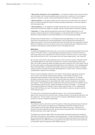 “Mastering Big Data” - A FSN & Oracle White Paper                                                                                           5




                                 • More granular information or micro-segmentation, i.e. the ability to analyze massive amounts of data
                                 and, for example, offer more personalized products and services to customers, or more targeted
                                 treatment to patients, or better re-skilling and development options for unemployed citizens.

                                 • Speed of synthesis, i.e. the ability to deliver very fast, almost real-time information from masses of
                                 data, to accelerate management decision making or perhaps provide offers to consumers based on
                                 real-time location data.

                                 • Data combinations, i.e. the capability to straddle multiple data-sets (structured and unstructured
                                 information) to provide new insights, for example, long-term weather patterns and sales of apparel.

                                 • Automation, i.e. highly sophisticated algorithms performed at lightning speed which can, for
                                 example, initiate the adjustment of goods displayed on a supermarket shelf according to estimated
                                 demand for products based on social media feedback on a current advertising campaign.


                                 Although these principles (alone or in combination) have broad applicability, one clear message
                                 arising from early experiences in harnessing Big Data is that the opportunities and benefits are
                                 highly sector specific. And contrary to popular opinion all functional areas of an organization stand to
                                 benefit from Big Data, not just more obvious areas such as marketing and sales. Following are three
                                 examples of how big data is impacting specific sectors of the global economy.

                                 Retail Sector
                                 It is widely acknowledged that the retail sector is one of the most sophisticated and experienced users
                                 of data. The modern retailer is a data-advantaged organization because of its ability to draw on a
                                 wide range of data sources, gleaned from a variety of customer channels (in-store, on-line, catalog,
                                 financial services) and, as such, is at the lower end of lost revenue opportunities – just 10 percent8.

                                 But curiously, retail is both a major beneficiary and a victim of consumer surplus in Big Data. On the
                                 one hand the potential for retail margin improvement is immense, (marketing levers alone could
                                 affect 10% to 40% of operating margin and supply chain levers could have a 5% to 35% impact5. But on
                                 the other hand margins are being squeezed by applications such as RedLaser, a free shopping app for
                                 iPhone, Windows Phones, and Android that provides instant price comparisons between competing
                                 retailers via product barcodes and has been downloaded over 19 million times9. So how are retailers
                                 using Big Data to respond to the challenge?

                                 There are numerous Big Data responses in the retailers’ kit bag. Popular approaches across the
                                 sector include, cross-selling, location-based marketing, in-store behavioral analysis, micro-
                                 segmentation (personalization of offers) and better supply chain management. For example,
                                 the ability to synthesize masses of data about customer preferences, buying history and in-store
                                 behavior (through shopping cart sensors) allows the retailer to keenly manage price negotiations
                                 with suppliers. Similar data allows them target offers with enormous precision, for example, on-line
                                 recommendation engines that say, “people that bought this product also bought…” are estimated
                                 to have delivered 30 percent of Amazon’s sales5. Underscoring the power of micro-segmentation
                                 Amazon CEO Jeff Bezos once said, “If we have 66 million different customers, we want to have 66
                                 million different stores.”10

                                 The retail sector is interesting for two additional reasons. First, it illustrates that Big Data
                                 opportunities reside across all functional areas, including marketing, merchandising, operations, and
                                 the supply chain. Second, retailers must worry that not having a viable Big Data response can put
                                 business at a serious competitive disadvantage.

                                 Healthcare sector
                                 The healthcare sector is at the other end of the spectrum. Historically, perhaps because of immense
                                 complexity, it has not made such aggressive use of Big Data and therefore the opportunities for
                                 revenue growth at 15% are above average.8 Nevertheless 100% of the sector is collecting more
                                 business information today than two years ago and volumes have grown 85% in the last two years.8
                                 And there have been some notable successes.

                                 The Department of Veterans Affairs (VA) in the United States has demonstrated several healthcare
                                 information technology and remote patient monitoring programs. Through its Big Data initiatives the
                                 VA has reduced gender inequalities in 12 out of 14 Healthcare Effectiveness Data and Information Set
                                 (HEDIS) measures since 2008. The VA also consistently scores higher than private sector health care
                                 on both gender-specific and gender-neutral HEDIS measures11.
 