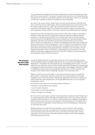 “Mastering Big Data” - A FSN & Oracle White Paper                                                                                             7




                                 From an organizational perspective, the demands of Big Data also fit well with the growing oversight
                                 role CFOs are assuming over IT. According to the latest research by Gartner and Financial Executives
                                 International, the number of IT organizations reporting into the CFO’s office in 2012 is at a record high,
                                 as CFOs look to maximize the value of IT investments in areas like Big Data.

                                 But it won’t all be ‘smooth sailing’. Modern finance functions are lean operations and CFOs do not
                                 have a surfeit of resources at their disposal. They are constantly balancing the needs of the business
                                 for strategic insight and decision support with the traditional need for ‘back office’ transaction,
                                 accounting, and compliance support. This represents a formidable challenge, especially at a time
                                 when organizations already complain of information ‘overload’ and overbearing business complexity.

                                 Big Data will also take most organizations well out of their comfort zone. To date, an organization’s
                                 experience of data requirements has largely been closely associated with established business
                                 processes; for example, the data needed to run a ‘purchase to pay’ cycle or to fulfill a statutory
                                 reporting requirement. But Big Data initiatives will increasingly rely on specially developed industry
                                 applications and novel uses of unfamiliar structured and unstructured data, such as location
                                 specific data and social media feeds. So, traditional methodologies around information management
                                 design are likely to be stretched to breaking point. Also, the disruption of existing business models
                                 caused by the significance and speed of Big Data initiatives suggests that this will give rise to new
                                 partnerships and interactions across global enterprises, which will in turn have new tax, risk and
                                 regulatory implications6. Factors such as these, combined with the constant need to re-prioritize
                                 between IT investments, suggest a prominent role for the CFO in helping to create and manage the
                                 value of Big Data initiatives inside the enterprise.




                The technical    Just like the Klondike gold rush, the earth does not give up its riches easily. Extracting economic
                                 value from Big Data presents formidable challenges for even the most data-advantaged and IT-savvy
               barriers to Big
                                 organizations. The potential risks and rewards also vary considerably by industry sector. This time
                 Data success
                                 around, the most sought after resources will not be picks and shovels (although raw computing power
                                 and software discovery tools will have a critical role) but skills and knowledge. A shortage of 140,000
                                 to 190,000 deep analytical positions has already been identified, and 1.5 million more data-savvy
                                 managers will be needed to take full advantage of big data in the United States alone5.

                                 Despite a record of success and innovation in most sectors, the ability to launch successful Big
                                 Data initiatives is hampered by many of the same factors that have generally beset information
                                 management over the last three decades. Setting aside organizational factors such as appropriate
                                 project sponsorship, skills and governance, the principle difficulties relate to much more prosaic
                                 considerations, such as:
                                 • the difficulty of data capture from distributed systems architectures
                                 • the ability to leverage diverse source systems
                                 • a lack of systems integration
                                 • the prevalence of multi-vendor platforms
                                 • the poor management of metadata

                                 All of this needs to be set against a period of increasing business complexity, modest IT budgets, and
                                 the competing demands of other technology-driven opportunities such as cloud, mobile, and social
                                 computing, and further advances in e-commerce. Some businesses are struggling to standardize on
                                 platforms and streamline core processes to capitalize on these new advances. For example, 93% of
                                 executives believe their organization is losing revenue as a result of not being able to fully leverage
                                 the information they collect8.

                                 Big Data introduces its own set of technical challenges, such as the need to collect and store
                                 unprecedented volumes of data: the requirement to assimilate a variety of new structured and
                                 unstructured data sources: and, the need to process and analyze it that data rapidly. And as
                                 organizations store more personal information, they bump up against more onerous obligations
                                 around data privacy and security.
 