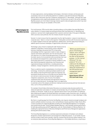 “Mastering Big Data” - A FSN & Oracle White Paper                                                                                             8




                                 In many organizations, existing database technologies, information retrieval, and discovery and
                                 visualization tools are not sufficiently powerful or scalable to cope with the demand of Big Data.
                                 Overall, 60% of executives rate their companies unprepared for a “data deluge”, although their state
                                 of preparedness varies significantly between sectors8. Furthermore, as seen in the earlier examples,
                                 Big Data projects are more likely to leverage industry-specific data and applications which may need
                                 to be developed if they are not available ‘off the shelf’.




            CFO strategies for   First and foremost, CFOs must be able to provide guidance on the problem they want Big Data to
                                 solve, whether it’s trying to speed up existing processes (like fraud detection), or identifying new
             Big Data success
                                 products or services from insights gleaned from customer sentiment data. If the goal of a Big Data
                                 effort cannot be clearly defined, then the initiative shouldn’t be pursued.

                                 Second, it is vital to ensure that the organization has the right foundation in place to treat data as a
                                 corporate asset. Talent is critical to this equation: finding data scientists with the business experience
                                 or insights needed to frame the right hypotheses, validate them, and then apply those findings to
                                 address specific business challenges or opportunities, will be key to success.

                                 Technology is also critical to creating the right infrastructure to
                                 capitalize on Big Data. A recent Oracle survey on Big Data              “Before you build massive
                                 business challenges discovered that 97% of executives                   pieces of technology to
                                 acknowledge that their organization needs to make changes to
                                                                                                         capture, store, and report
                                 improve information optimization over the next two years8. The
                                                                                                         on big data, you need to
                                 first step here is to create strong data governance, to deal with
                                                                                                         be clear on the business
                                 the sheer volume of structured and unstructured data that must
                                 be combined and analyzed from a wide variety of sources.                purpose. Is it for internal
                                 Strong data governance is essential to having confidence in the         efficiency? For new
                                 data, and this prerequisite really drives a lot of process and          products? Or is it to
                                 organizational design and definition, including ownership,              underscore the efficacy of
                                 validation, change management, retention policies and so on.            existing products? That’s
                                                                                                         where the involvement of
                                 There is a definite need for standardization of architectures and       the CFO and the senior
                                 technology. Certainly the underlying hardware platforms and             management team is
                                 their ability to meet the performance goals are important, but
                                                                                                         really critical.”
                                 businesses should also focus on the data sources (whether they
                                 are internal or external sources), the data and application         Dallas Clement, EVP and
                                 integration components, and, of course, the analytics               CFO, AutoTrader Group
                                 components (the tools the business and operational resources
                                 will use to make decisions). Increasingly, there is an opportunity
                                 to automate some of the analysis and decision making via event processing and real-time decision
                                 tools, such as those provided by Oracle.

                                 For example, Oracle Endeca Information Discovery is an enterprise data discovery platform for
                                 advanced exploration and analysis of complex and varied data. One of its notable strengths is that it
                                 enables an interactive “model-as-you-go” approach which frees IT from the burdens of traditional
                                 data modeling and supports the broad exploration and analysis needs of business users. Its ability to
                                 explore and analyze structured, semi-structured and unstructured data is a major advantage in a Big
                                 Data setting.

                                 But there is no getting away from the fact that Big Data, also requires industrial strength hardware and
                                 systems software solutions to process, churn and synthesize massive quantities of data. Oracle offers
                                 a choice of products for organizing Big Data including, the ‘Oracle Big Data Appliance’ for managing
                                 and transforming the data: ‘Oracle Exadata Database Machine’, which provides extreme performance
                                 for both data warehousing and OLTP applications; and, the ‘Oracle Exalytics In-Memory Machine’, for
                                 enabling the rapid performance of Business Intelligence and Performance Management applications
                                 working with extreme levels of data.

                                 The Oracle Big Data Appliance is a carefully engineered combination of hardware and software
                                 designed to simplify implementation and management of Big Data projects. It can handle massive
                                 volumes of data in batch and in parallel—filtering, transforming and sorting it before loading it into
                                 an enterprise data warehouse. Oracle Big Data Appliance is a formidable workhorse, comprising a
 