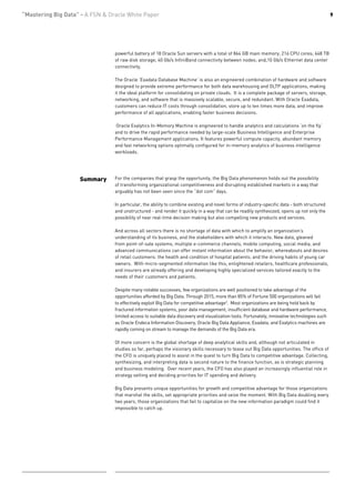 “Mastering Big Data” - A FSN & Oracle White Paper                                                                                               9




                                 powerful battery of 18 Oracle Sun servers with a total of 864 GB main memory; 216 CPU cores; 648 TB
                                 of raw disk storage; 40 Gb/s InfiniBand connectivity between nodes; and,10 Gb/s Ethernet data center
                                 connectivity.

                                 The Oracle ‘Exadata Database Machine’ is also an engineered combination of hardware and software
                                 designed to provide extreme performance for both data warehousing and OLTP applications, making
                                 it the ideal platform for consolidating on private clouds. It is a complete package of servers, storage,
                                 networking, and software that is massively scalable, secure, and redundant. With Oracle Exadata,
                                 customers can reduce IT costs through consolidation, store up to ten times more data, and improve
                                 performance of all applications, enabling faster business decisions.

                                 Oracle Exalytics In-Memory Machine is engineered to handle analytics and calculations ‘on the fly’
                                 and to drive the rapid performance needed by large-scale Business Intelligence and Enterprise
                                 Performance Management applications. It features powerful compute capacity, abundant memory
                                 and fast networking options optimally configured for in-memory analytics of business intelligence
                                 workloads.




                    Summary      For the companies that grasp the opportunity, the Big Data phenomenon holds out the possibility
                                 of transforming organizational competitiveness and disrupting established markets in a way that
                                 arguably has not been seen since the “dot com” days.

                                 In particular, the ability to combine existing and novel forms of industry-specific data - both structured
                                 and unstructured - and render it quickly in a way that can be readily synthesized, opens up not only the
                                 possibility of near real-time decision making but also compelling new products and services.

                                 And across all sectors there is no shortage of data with which to amplify an organization’s
                                 understanding of its business, and the stakeholders with which it interacts. New data, gleaned
                                 from point-of-sale systems, multiple e-commerce channels, mobile computing, social media, and
                                 advanced communications can offer instant information about the behavior, whereabouts and desires
                                 of retail customers: the health and condition of hospital patients; and the driving habits of young car
                                 owners. With micro-segmented information like this, enlightened retailers, healthcare professionals,
                                 and insurers are already offering and developing highly specialized services tailored exactly to the
                                 needs of their customers and patients.

                                 Despite many notable successes, few organizations are well positioned to take advantage of the
                                 opportunities afforded by Big Data. Through 2015, more than 85% of Fortune 500 organizations will fail
                                 to effectively exploit Big Data for competitive advantage3. Most organizations are being held back by
                                 fractured information systems, poor data management, insufficient database and hardware performance,
                                 limited access to suitable data discovery and visualization tools. Fortunately, innovative technologies such
                                 as Oracle Endeca Information Discovery, Oracle Big Data Appliance, Exadata, and Exalytics machines are
                                 rapidly coming on stream to manage the demands of the Big Data era.

                                 Of more concern is the global shortage of deep analytical skills and, although not articulated in
                                 studies so far, perhaps the visionary skills necessary to tease out Big Data opportunities. The office of
                                 the CFO is uniquely placed to assist in the quest to turn Big Data to competitive advantage. Collecting,
                                 synthesizing, and interpreting data is second nature to the finance function, as is strategic planning
                                 and business modeling. Over recent years, the CFO has also played an increasingly influential role in
                                 strategy setting and deciding priorities for IT spending and delivery.

                                 Big Data presents unique opportunities for growth and competitive advantage for those organizations
                                 that marshal the skills, set appropriate priorities and seize the moment. With Big Data doubling every
                                 two years, those organizations that fail to capitalize on the new information paradigm could find it
                                 impossible to catch up.
 
