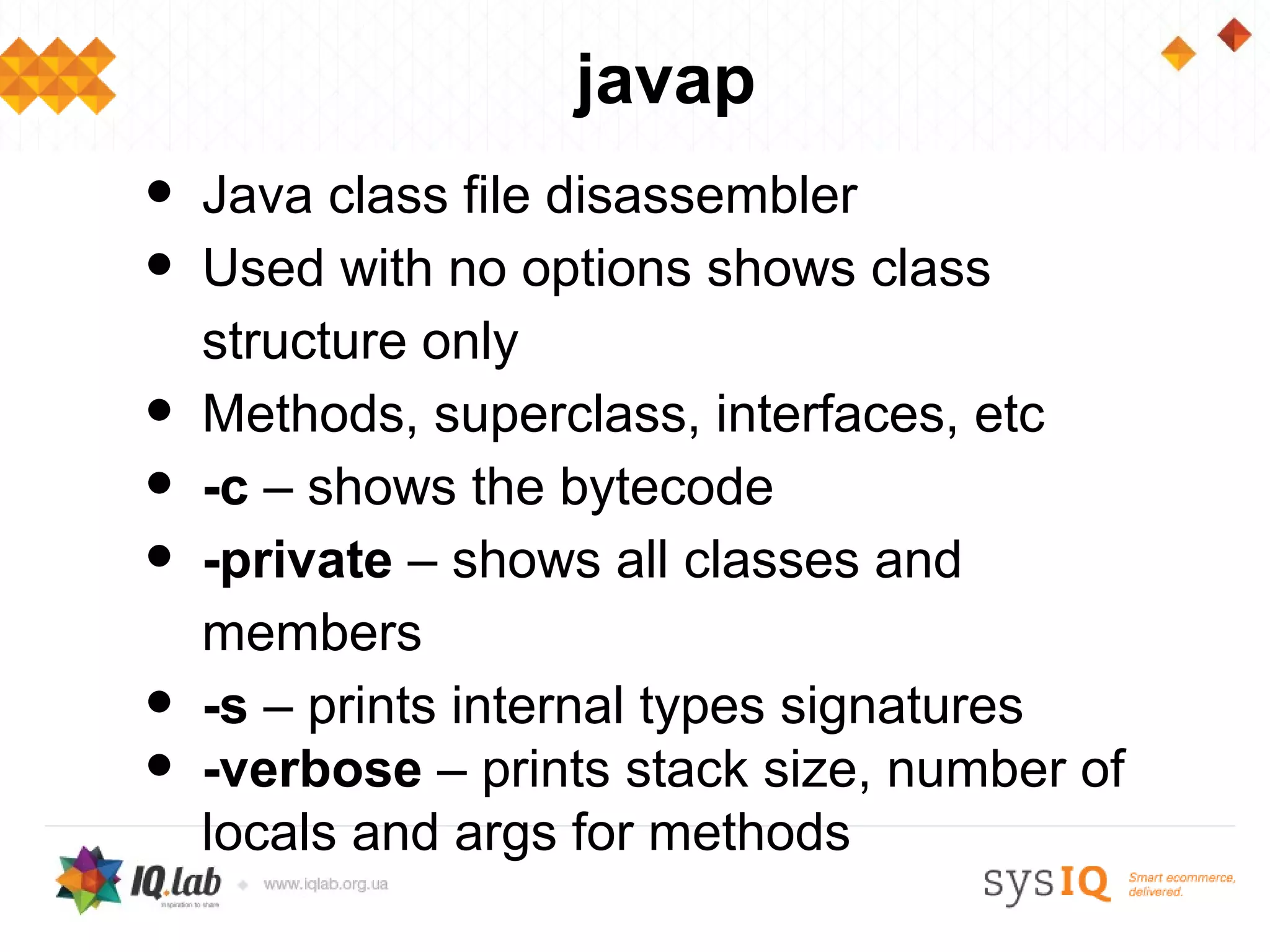javap
•   Java class file disassembler
•   Used with no options shows class
    structure only
•   Methods, superclass, interfaces, etc
•   -c – shows the bytecode
•   -private – shows all classes and
    members
•   -s – prints internal types signatures
•   -verbose – prints stack size, number of
    locals and args for methods
 